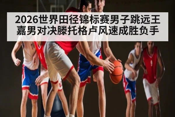 2026世界田径锦标赛男子跳远王嘉男对决滕托格卢风速成胜负手